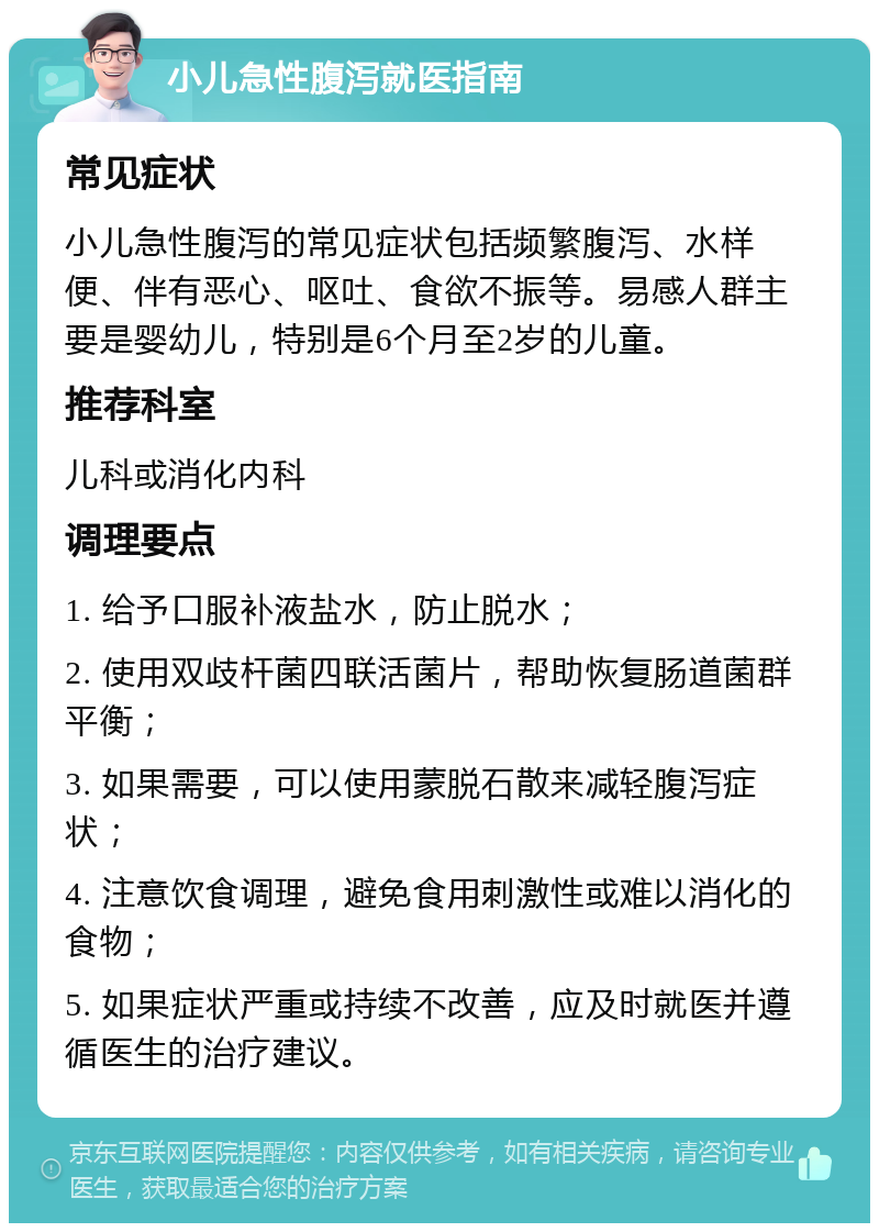 小儿急性腹泻就医指南 常见症状 小儿急性腹泻的常见症状包括频繁腹泻、水样便、伴有恶心、呕吐、食欲不振等。易感人群主要是婴幼儿，特别是6个月至2岁的儿童。 推荐科室 儿科或消化内科 调理要点 1. 给予口服补液盐水，防止脱水； 2. 使用双歧杆菌四联活菌片，帮助恢复肠道菌群平衡； 3. 如果需要，可以使用蒙脱石散来减轻腹泻症状； 4. 注意饮食调理，避免食用刺激性或难以消化的食物； 5. 如果症状严重或持续不改善，应及时就医并遵循医生的治疗建议。