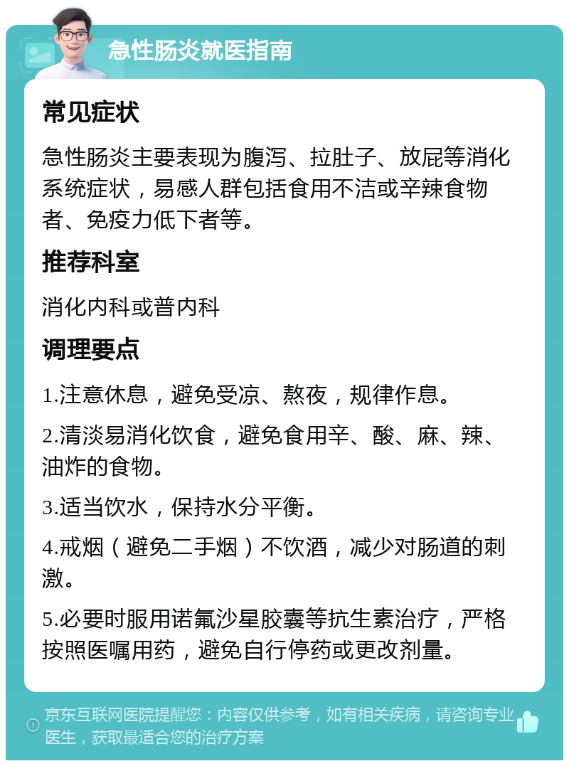 急性肠炎就医指南 常见症状 急性肠炎主要表现为腹泻、拉肚子、放屁等消化系统症状，易感人群包括食用不洁或辛辣食物者、免疫力低下者等。 推荐科室 消化内科或普内科 调理要点 1.注意休息，避免受凉、熬夜，规律作息。 2.清淡易消化饮食，避免食用辛、酸、麻、辣、油炸的食物。 3.适当饮水，保持水分平衡。 4.戒烟（避免二手烟）不饮酒，减少对肠道的刺激。 5.必要时服用诺氟沙星胶囊等抗生素治疗，严格按照医嘱用药，避免自行停药或更改剂量。