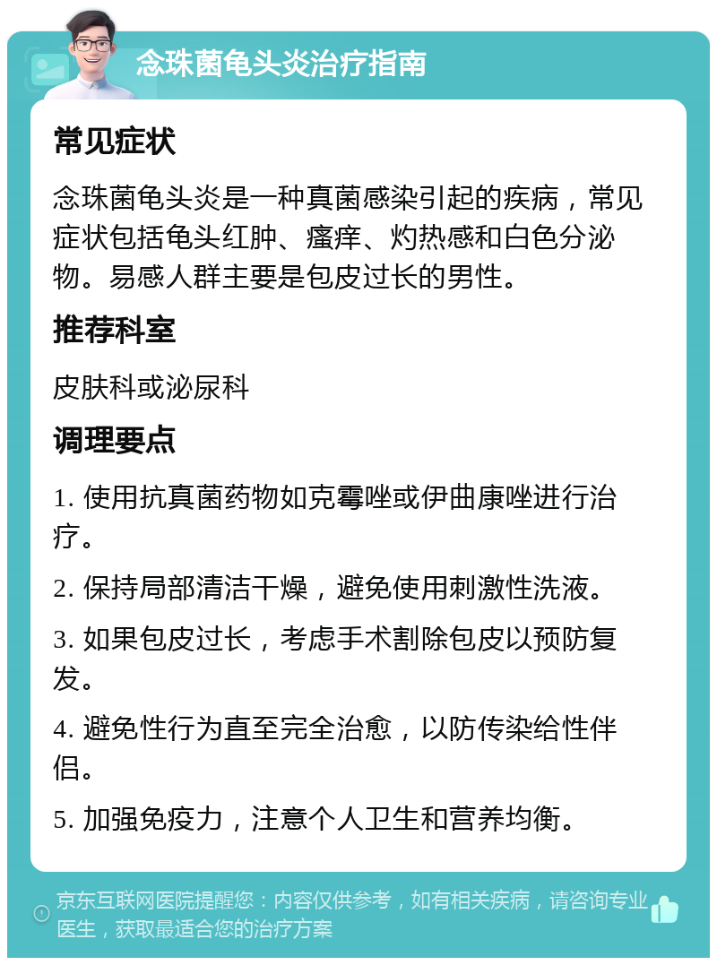 念珠菌龟头炎治疗指南 常见症状 念珠菌龟头炎是一种真菌感染引起的疾病，常见症状包括龟头红肿、瘙痒、灼热感和白色分泌物。易感人群主要是包皮过长的男性。 推荐科室 皮肤科或泌尿科 调理要点 1. 使用抗真菌药物如克霉唑或伊曲康唑进行治疗。 2. 保持局部清洁干燥，避免使用刺激性洗液。 3. 如果包皮过长，考虑手术割除包皮以预防复发。 4. 避免性行为直至完全治愈，以防传染给性伴侣。 5. 加强免疫力，注意个人卫生和营养均衡。