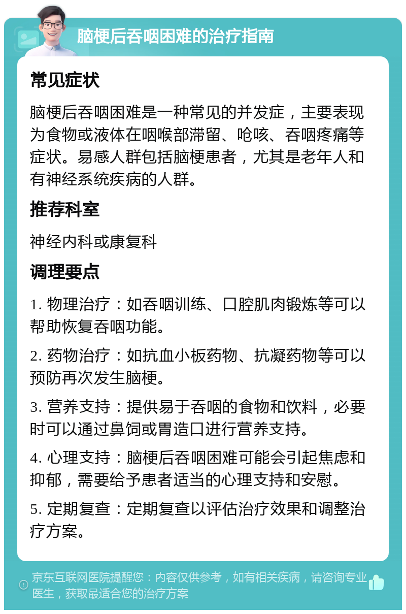 脑梗后吞咽困难的治疗指南 常见症状 脑梗后吞咽困难是一种常见的并发症，主要表现为食物或液体在咽喉部滞留、呛咳、吞咽疼痛等症状。易感人群包括脑梗患者，尤其是老年人和有神经系统疾病的人群。 推荐科室 神经内科或康复科 调理要点 1. 物理治疗：如吞咽训练、口腔肌肉锻炼等可以帮助恢复吞咽功能。 2. 药物治疗：如抗血小板药物、抗凝药物等可以预防再次发生脑梗。 3. 营养支持：提供易于吞咽的食物和饮料，必要时可以通过鼻饲或胃造口进行营养支持。 4. 心理支持：脑梗后吞咽困难可能会引起焦虑和抑郁，需要给予患者适当的心理支持和安慰。 5. 定期复查：定期复查以评估治疗效果和调整治疗方案。