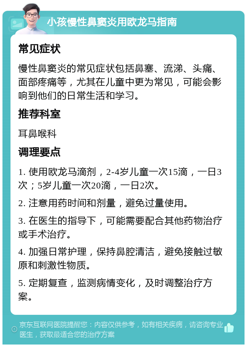 小孩慢性鼻窦炎用欧龙马指南 常见症状 慢性鼻窦炎的常见症状包括鼻塞、流涕、头痛、面部疼痛等，尤其在儿童中更为常见，可能会影响到他们的日常生活和学习。 推荐科室 耳鼻喉科 调理要点 1. 使用欧龙马滴剂，2-4岁儿童一次15滴，一日3次；5岁儿童一次20滴，一日2次。 2. 注意用药时间和剂量，避免过量使用。 3. 在医生的指导下，可能需要配合其他药物治疗或手术治疗。 4. 加强日常护理，保持鼻腔清洁，避免接触过敏原和刺激性物质。 5. 定期复查，监测病情变化，及时调整治疗方案。