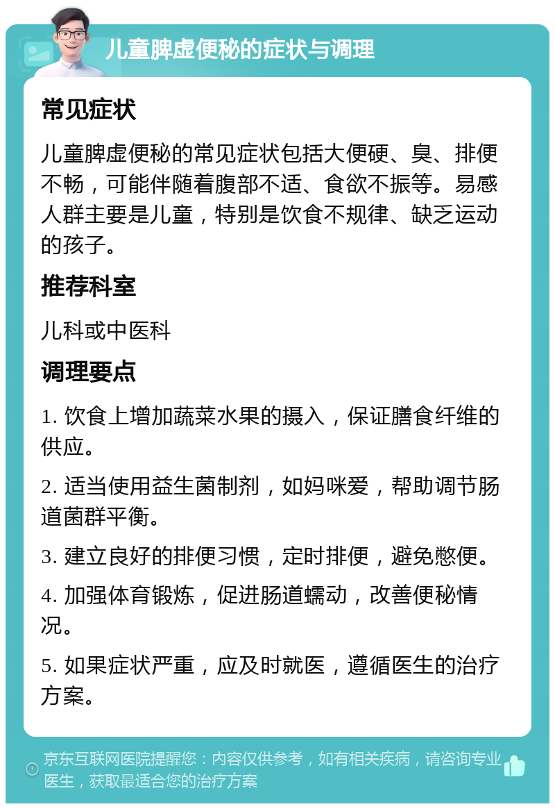 儿童脾虚便秘的症状与调理 常见症状 儿童脾虚便秘的常见症状包括大便硬、臭、排便不畅，可能伴随着腹部不适、食欲不振等。易感人群主要是儿童，特别是饮食不规律、缺乏运动的孩子。 推荐科室 儿科或中医科 调理要点 1. 饮食上增加蔬菜水果的摄入，保证膳食纤维的供应。 2. 适当使用益生菌制剂，如妈咪爱，帮助调节肠道菌群平衡。 3. 建立良好的排便习惯，定时排便，避免憋便。 4. 加强体育锻炼，促进肠道蠕动，改善便秘情况。 5. 如果症状严重，应及时就医，遵循医生的治疗方案。