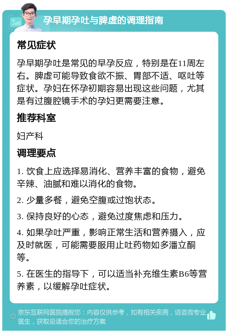 孕早期孕吐与脾虚的调理指南 常见症状 孕早期孕吐是常见的早孕反应，特别是在11周左右。脾虚可能导致食欲不振、胃部不适、呕吐等症状。孕妇在怀孕初期容易出现这些问题，尤其是有过腹腔镜手术的孕妇更需要注意。 推荐科室 妇产科 调理要点 1. 饮食上应选择易消化、营养丰富的食物，避免辛辣、油腻和难以消化的食物。 2. 少量多餐，避免空腹或过饱状态。 3. 保持良好的心态，避免过度焦虑和压力。 4. 如果孕吐严重，影响正常生活和营养摄入，应及时就医，可能需要服用止吐药物如多潘立酮等。 5. 在医生的指导下，可以适当补充维生素B6等营养素，以缓解孕吐症状。