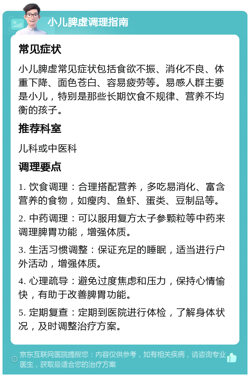 小儿脾虚调理指南 常见症状 小儿脾虚常见症状包括食欲不振、消化不良、体重下降、面色苍白、容易疲劳等。易感人群主要是小儿，特别是那些长期饮食不规律、营养不均衡的孩子。 推荐科室 儿科或中医科 调理要点 1. 饮食调理：合理搭配营养，多吃易消化、富含营养的食物，如瘦肉、鱼虾、蛋类、豆制品等。 2. 中药调理：可以服用复方太子参颗粒等中药来调理脾胃功能，增强体质。 3. 生活习惯调整：保证充足的睡眠，适当进行户外活动，增强体质。 4. 心理疏导：避免过度焦虑和压力，保持心情愉快，有助于改善脾胃功能。 5. 定期复查：定期到医院进行体检，了解身体状况，及时调整治疗方案。