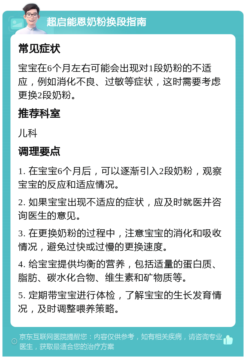 超启能恩奶粉换段指南 常见症状 宝宝在6个月左右可能会出现对1段奶粉的不适应，例如消化不良、过敏等症状，这时需要考虑更换2段奶粉。 推荐科室 儿科 调理要点 1. 在宝宝6个月后，可以逐渐引入2段奶粉，观察宝宝的反应和适应情况。 2. 如果宝宝出现不适应的症状，应及时就医并咨询医生的意见。 3. 在更换奶粉的过程中，注意宝宝的消化和吸收情况，避免过快或过慢的更换速度。 4. 给宝宝提供均衡的营养，包括适量的蛋白质、脂肪、碳水化合物、维生素和矿物质等。 5. 定期带宝宝进行体检，了解宝宝的生长发育情况，及时调整喂养策略。