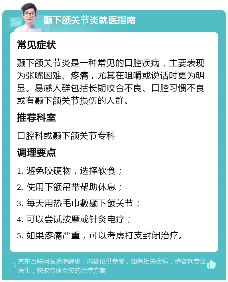 颞下颌关节炎就医指南 常见症状 颞下颌关节炎是一种常见的口腔疾病，主要表现为张嘴困难、疼痛，尤其在咀嚼或说话时更为明显。易感人群包括长期咬合不良、口腔习惯不良或有颞下颌关节损伤的人群。 推荐科室 口腔科或颞下颌关节专科 调理要点 1. 避免咬硬物，选择软食； 2. 使用下颌吊带帮助休息； 3. 每天用热毛巾敷颞下颌关节； 4. 可以尝试按摩或针灸电疗； 5. 如果疼痛严重，可以考虑打支封闭治疗。