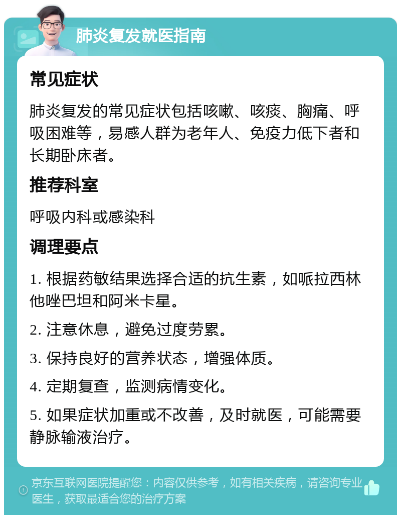 肺炎复发就医指南 常见症状 肺炎复发的常见症状包括咳嗽、咳痰、胸痛、呼吸困难等，易感人群为老年人、免疫力低下者和长期卧床者。 推荐科室 呼吸内科或感染科 调理要点 1. 根据药敏结果选择合适的抗生素，如哌拉西林他唑巴坦和阿米卡星。 2. 注意休息，避免过度劳累。 3. 保持良好的营养状态，增强体质。 4. 定期复查，监测病情变化。 5. 如果症状加重或不改善，及时就医，可能需要静脉输液治疗。