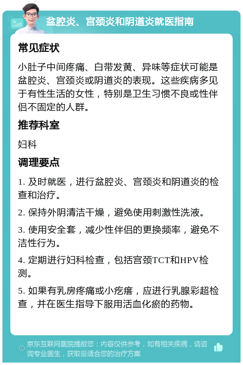 盆腔炎、宫颈炎和阴道炎就医指南 常见症状 小肚子中间疼痛、白带发黄、异味等症状可能是盆腔炎、宫颈炎或阴道炎的表现。这些疾病多见于有性生活的女性，特别是卫生习惯不良或性伴侣不固定的人群。 推荐科室 妇科 调理要点 1. 及时就医，进行盆腔炎、宫颈炎和阴道炎的检查和治疗。 2. 保持外阴清洁干燥，避免使用刺激性洗液。 3. 使用安全套，减少性伴侣的更换频率，避免不洁性行为。 4. 定期进行妇科检查，包括宫颈TCT和HPV检测。 5. 如果有乳房疼痛或小疙瘩，应进行乳腺彩超检查，并在医生指导下服用活血化瘀的药物。