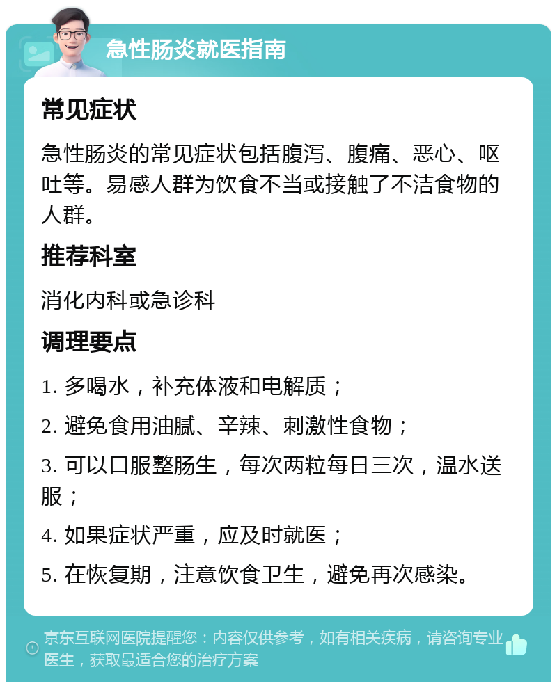 急性肠炎就医指南 常见症状 急性肠炎的常见症状包括腹泻、腹痛、恶心、呕吐等。易感人群为饮食不当或接触了不洁食物的人群。 推荐科室 消化内科或急诊科 调理要点 1. 多喝水，补充体液和电解质； 2. 避免食用油腻、辛辣、刺激性食物； 3. 可以口服整肠生，每次两粒每日三次，温水送服； 4. 如果症状严重，应及时就医； 5. 在恢复期，注意饮食卫生，避免再次感染。