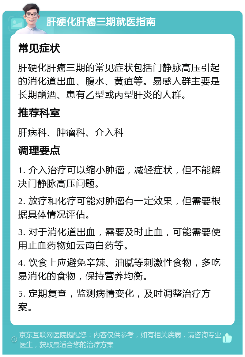 肝硬化肝癌三期就医指南 常见症状 肝硬化肝癌三期的常见症状包括门静脉高压引起的消化道出血、腹水、黄疸等。易感人群主要是长期酗酒、患有乙型或丙型肝炎的人群。 推荐科室 肝病科、肿瘤科、介入科 调理要点 1. 介入治疗可以缩小肿瘤，减轻症状，但不能解决门静脉高压问题。 2. 放疗和化疗可能对肿瘤有一定效果，但需要根据具体情况评估。 3. 对于消化道出血，需要及时止血，可能需要使用止血药物如云南白药等。 4. 饮食上应避免辛辣、油腻等刺激性食物，多吃易消化的食物，保持营养均衡。 5. 定期复查，监测病情变化，及时调整治疗方案。