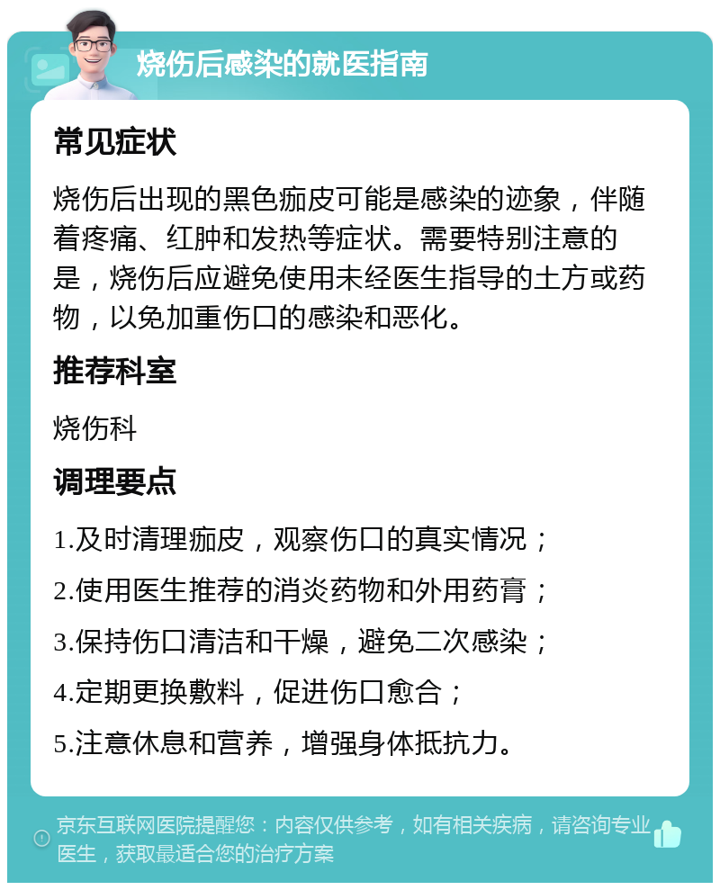 烧伤后感染的就医指南 常见症状 烧伤后出现的黑色痂皮可能是感染的迹象，伴随着疼痛、红肿和发热等症状。需要特别注意的是，烧伤后应避免使用未经医生指导的土方或药物，以免加重伤口的感染和恶化。 推荐科室 烧伤科 调理要点 1.及时清理痂皮，观察伤口的真实情况； 2.使用医生推荐的消炎药物和外用药膏； 3.保持伤口清洁和干燥，避免二次感染； 4.定期更换敷料，促进伤口愈合； 5.注意休息和营养，增强身体抵抗力。