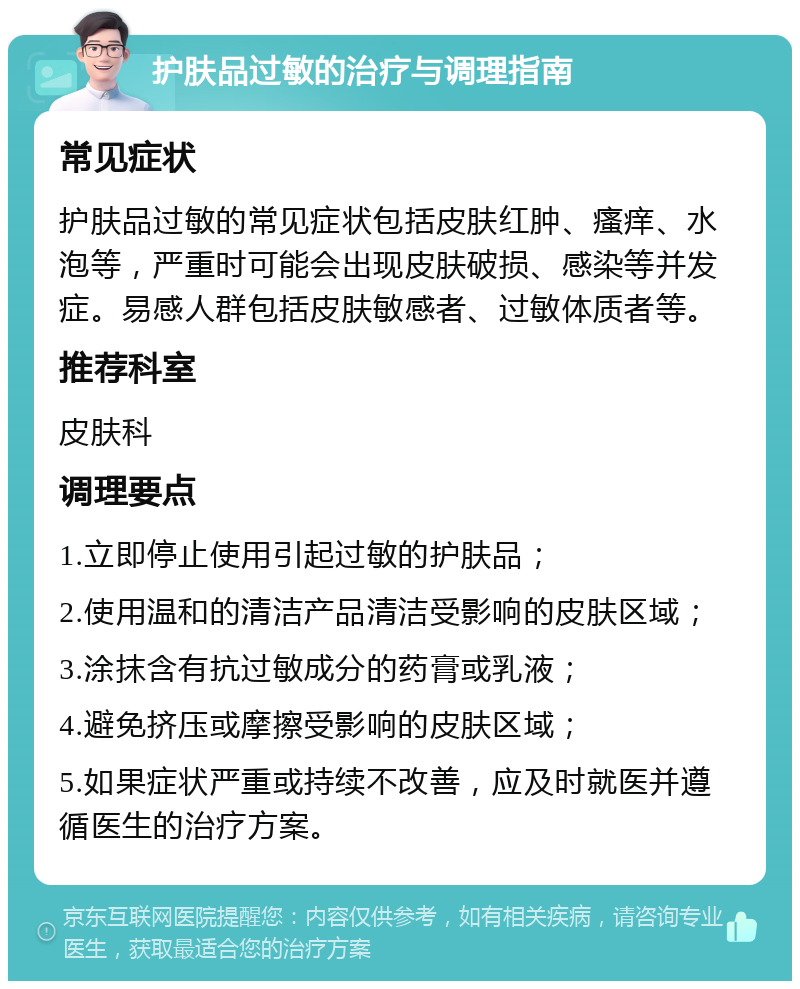 护肤品过敏的治疗与调理指南 常见症状 护肤品过敏的常见症状包括皮肤红肿、瘙痒、水泡等，严重时可能会出现皮肤破损、感染等并发症。易感人群包括皮肤敏感者、过敏体质者等。 推荐科室 皮肤科 调理要点 1.立即停止使用引起过敏的护肤品； 2.使用温和的清洁产品清洁受影响的皮肤区域； 3.涂抹含有抗过敏成分的药膏或乳液； 4.避免挤压或摩擦受影响的皮肤区域； 5.如果症状严重或持续不改善，应及时就医并遵循医生的治疗方案。