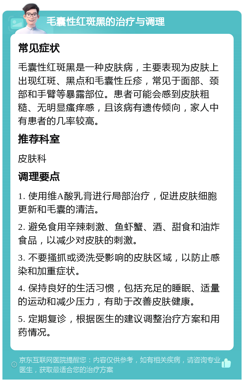 毛囊性红斑黑的治疗与调理 常见症状 毛囊性红斑黑是一种皮肤病，主要表现为皮肤上出现红斑、黑点和毛囊性丘疹，常见于面部、颈部和手臂等暴露部位。患者可能会感到皮肤粗糙、无明显瘙痒感，且该病有遗传倾向，家人中有患者的几率较高。 推荐科室 皮肤科 调理要点 1. 使用维A酸乳膏进行局部治疗，促进皮肤细胞更新和毛囊的清洁。 2. 避免食用辛辣刺激、鱼虾蟹、酒、甜食和油炸食品，以减少对皮肤的刺激。 3. 不要搔抓或烫洗受影响的皮肤区域，以防止感染和加重症状。 4. 保持良好的生活习惯，包括充足的睡眠、适量的运动和减少压力，有助于改善皮肤健康。 5. 定期复诊，根据医生的建议调整治疗方案和用药情况。