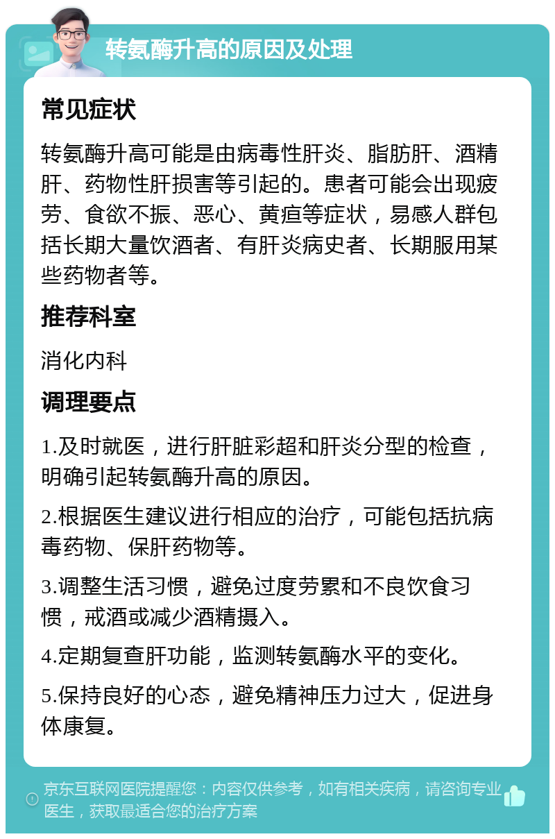 转氨酶升高的原因及处理 常见症状 转氨酶升高可能是由病毒性肝炎、脂肪肝、酒精肝、药物性肝损害等引起的。患者可能会出现疲劳、食欲不振、恶心、黄疸等症状，易感人群包括长期大量饮酒者、有肝炎病史者、长期服用某些药物者等。 推荐科室 消化内科 调理要点 1.及时就医，进行肝脏彩超和肝炎分型的检查，明确引起转氨酶升高的原因。 2.根据医生建议进行相应的治疗，可能包括抗病毒药物、保肝药物等。 3.调整生活习惯，避免过度劳累和不良饮食习惯，戒酒或减少酒精摄入。 4.定期复查肝功能，监测转氨酶水平的变化。 5.保持良好的心态，避免精神压力过大，促进身体康复。