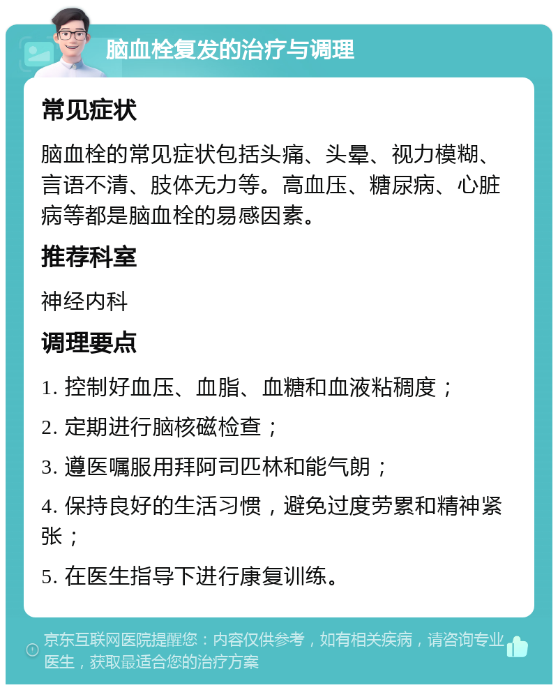 脑血栓复发的治疗与调理 常见症状 脑血栓的常见症状包括头痛、头晕、视力模糊、言语不清、肢体无力等。高血压、糖尿病、心脏病等都是脑血栓的易感因素。 推荐科室 神经内科 调理要点 1. 控制好血压、血脂、血糖和血液粘稠度； 2. 定期进行脑核磁检查； 3. 遵医嘱服用拜阿司匹林和能气朗； 4. 保持良好的生活习惯，避免过度劳累和精神紧张； 5. 在医生指导下进行康复训练。