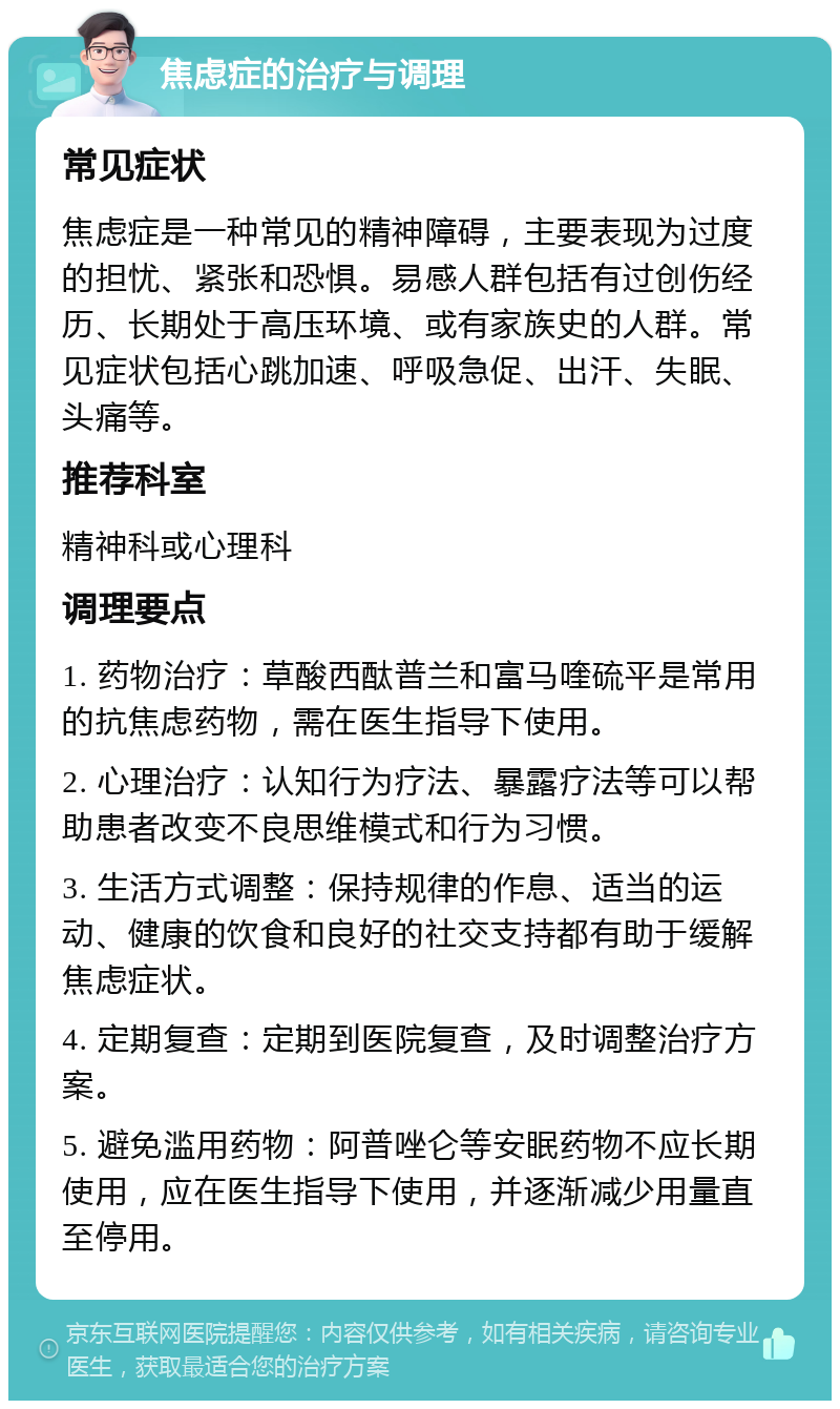 焦虑症的治疗与调理 常见症状 焦虑症是一种常见的精神障碍，主要表现为过度的担忧、紧张和恐惧。易感人群包括有过创伤经历、长期处于高压环境、或有家族史的人群。常见症状包括心跳加速、呼吸急促、出汗、失眠、头痛等。 推荐科室 精神科或心理科 调理要点 1. 药物治疗：草酸西酞普兰和富马喹硫平是常用的抗焦虑药物，需在医生指导下使用。 2. 心理治疗：认知行为疗法、暴露疗法等可以帮助患者改变不良思维模式和行为习惯。 3. 生活方式调整：保持规律的作息、适当的运动、健康的饮食和良好的社交支持都有助于缓解焦虑症状。 4. 定期复查：定期到医院复查，及时调整治疗方案。 5. 避免滥用药物：阿普唑仑等安眠药物不应长期使用，应在医生指导下使用，并逐渐减少用量直至停用。