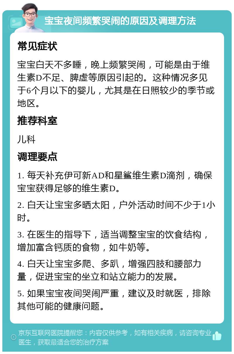 宝宝夜间频繁哭闹的原因及调理方法 常见症状 宝宝白天不多睡，晚上频繁哭闹，可能是由于维生素D不足、脾虚等原因引起的。这种情况多见于6个月以下的婴儿，尤其是在日照较少的季节或地区。 推荐科室 儿科 调理要点 1. 每天补充伊可新AD和星鲨维生素D滴剂，确保宝宝获得足够的维生素D。 2. 白天让宝宝多晒太阳，户外活动时间不少于1小时。 3. 在医生的指导下，适当调整宝宝的饮食结构，增加富含钙质的食物，如牛奶等。 4. 白天让宝宝多爬、多趴，增强四肢和腰部力量，促进宝宝的坐立和站立能力的发展。 5. 如果宝宝夜间哭闹严重，建议及时就医，排除其他可能的健康问题。