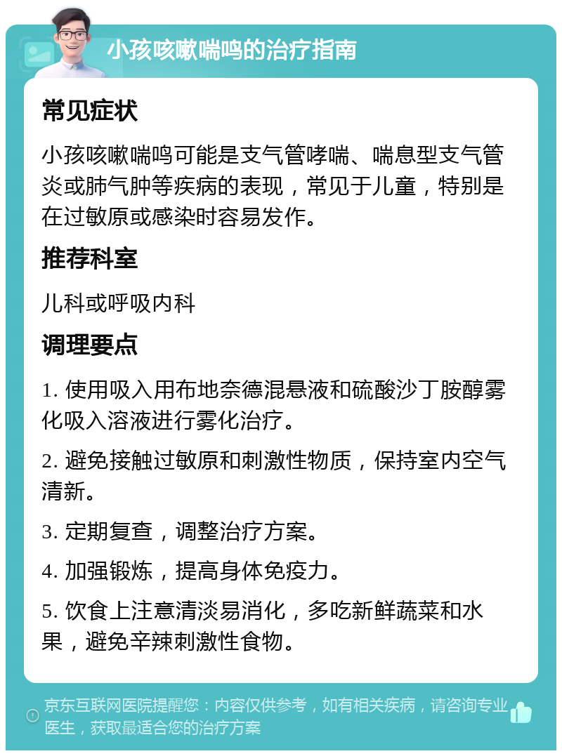 小孩咳嗽喘鸣的治疗指南 常见症状 小孩咳嗽喘鸣可能是支气管哮喘、喘息型支气管炎或肺气肿等疾病的表现，常见于儿童，特别是在过敏原或感染时容易发作。 推荐科室 儿科或呼吸内科 调理要点 1. 使用吸入用布地奈德混悬液和硫酸沙丁胺醇雾化吸入溶液进行雾化治疗。 2. 避免接触过敏原和刺激性物质，保持室内空气清新。 3. 定期复查，调整治疗方案。 4. 加强锻炼，提高身体免疫力。 5. 饮食上注意清淡易消化，多吃新鲜蔬菜和水果，避免辛辣刺激性食物。