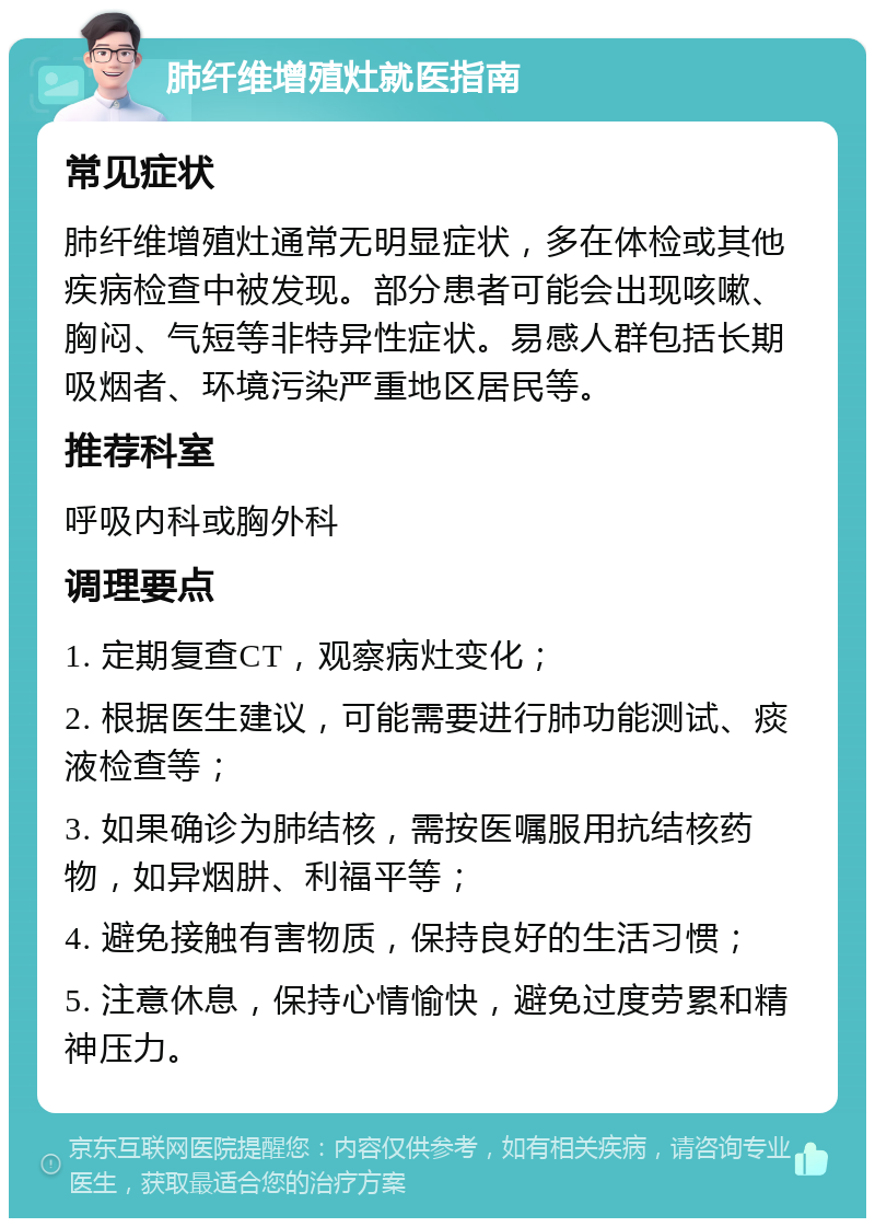 肺纤维增殖灶就医指南 常见症状 肺纤维增殖灶通常无明显症状，多在体检或其他疾病检查中被发现。部分患者可能会出现咳嗽、胸闷、气短等非特异性症状。易感人群包括长期吸烟者、环境污染严重地区居民等。 推荐科室 呼吸内科或胸外科 调理要点 1. 定期复查CT，观察病灶变化； 2. 根据医生建议，可能需要进行肺功能测试、痰液检查等； 3. 如果确诊为肺结核，需按医嘱服用抗结核药物，如异烟肼、利福平等； 4. 避免接触有害物质，保持良好的生活习惯； 5. 注意休息，保持心情愉快，避免过度劳累和精神压力。