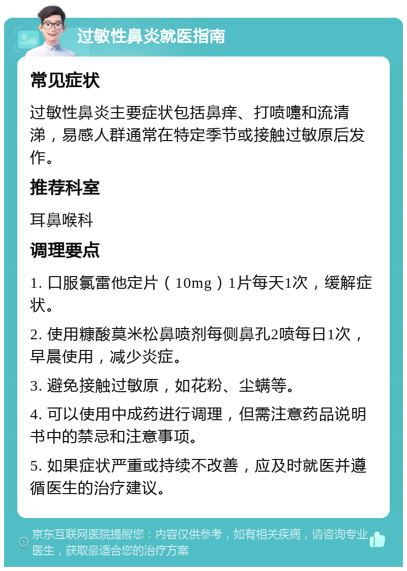 过敏性鼻炎就医指南 常见症状 过敏性鼻炎主要症状包括鼻痒、打喷嚏和流清涕，易感人群通常在特定季节或接触过敏原后发作。 推荐科室 耳鼻喉科 调理要点 1. 口服氯雷他定片（10mg）1片每天1次，缓解症状。 2. 使用糠酸莫米松鼻喷剂每侧鼻孔2喷每日1次，早晨使用，减少炎症。 3. 避免接触过敏原，如花粉、尘螨等。 4. 可以使用中成药进行调理，但需注意药品说明书中的禁忌和注意事项。 5. 如果症状严重或持续不改善，应及时就医并遵循医生的治疗建议。