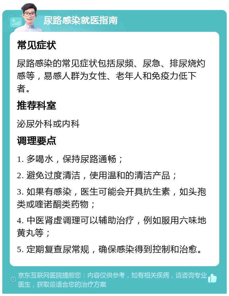 尿路感染就医指南 常见症状 尿路感染的常见症状包括尿频、尿急、排尿烧灼感等，易感人群为女性、老年人和免疫力低下者。 推荐科室 泌尿外科或内科 调理要点 1. 多喝水，保持尿路通畅； 2. 避免过度清洁，使用温和的清洁产品； 3. 如果有感染，医生可能会开具抗生素，如头孢类或喹诺酮类药物； 4. 中医肾虚调理可以辅助治疗，例如服用六味地黄丸等； 5. 定期复查尿常规，确保感染得到控制和治愈。