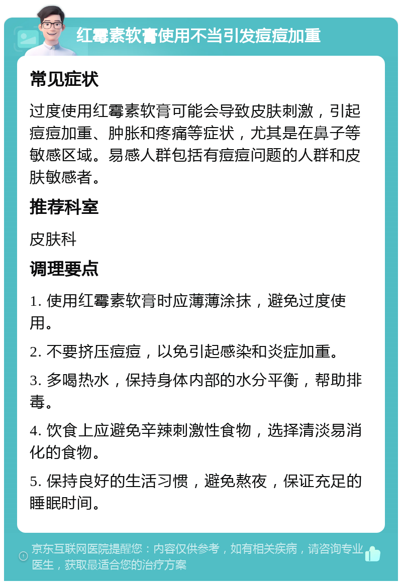 红霉素软膏使用不当引发痘痘加重 常见症状 过度使用红霉素软膏可能会导致皮肤刺激，引起痘痘加重、肿胀和疼痛等症状，尤其是在鼻子等敏感区域。易感人群包括有痘痘问题的人群和皮肤敏感者。 推荐科室 皮肤科 调理要点 1. 使用红霉素软膏时应薄薄涂抹，避免过度使用。 2. 不要挤压痘痘，以免引起感染和炎症加重。 3. 多喝热水，保持身体内部的水分平衡，帮助排毒。 4. 饮食上应避免辛辣刺激性食物，选择清淡易消化的食物。 5. 保持良好的生活习惯，避免熬夜，保证充足的睡眠时间。