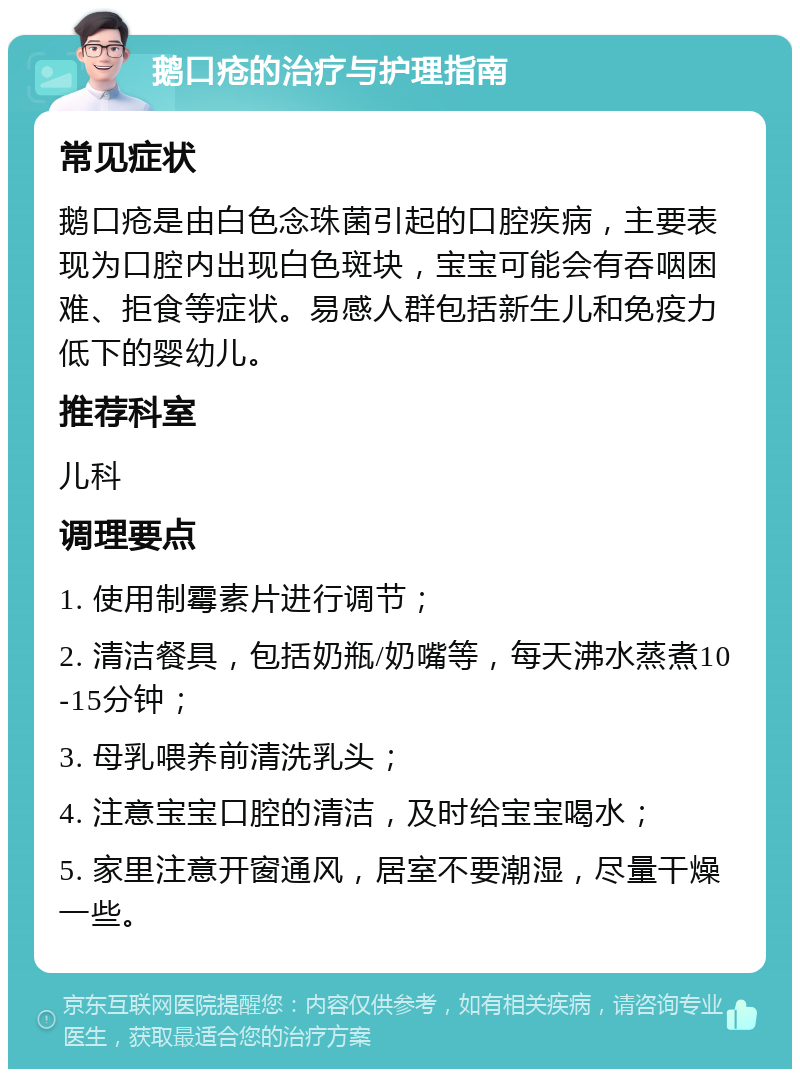 鹅口疮的治疗与护理指南 常见症状 鹅口疮是由白色念珠菌引起的口腔疾病，主要表现为口腔内出现白色斑块，宝宝可能会有吞咽困难、拒食等症状。易感人群包括新生儿和免疫力低下的婴幼儿。 推荐科室 儿科 调理要点 1. 使用制霉素片进行调节； 2. 清洁餐具，包括奶瓶/奶嘴等，每天沸水蒸煮10-15分钟； 3. 母乳喂养前清洗乳头； 4. 注意宝宝口腔的清洁，及时给宝宝喝水； 5. 家里注意开窗通风，居室不要潮湿，尽量干燥一些。