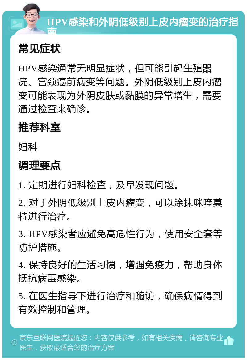 HPV感染和外阴低级别上皮内瘤变的治疗指南 常见症状 HPV感染通常无明显症状，但可能引起生殖器疣、宫颈癌前病变等问题。外阴低级别上皮内瘤变可能表现为外阴皮肤或黏膜的异常增生，需要通过检查来确诊。 推荐科室 妇科 调理要点 1. 定期进行妇科检查，及早发现问题。 2. 对于外阴低级别上皮内瘤变，可以涂抹咪喹莫特进行治疗。 3. HPV感染者应避免高危性行为，使用安全套等防护措施。 4. 保持良好的生活习惯，增强免疫力，帮助身体抵抗病毒感染。 5. 在医生指导下进行治疗和随访，确保病情得到有效控制和管理。