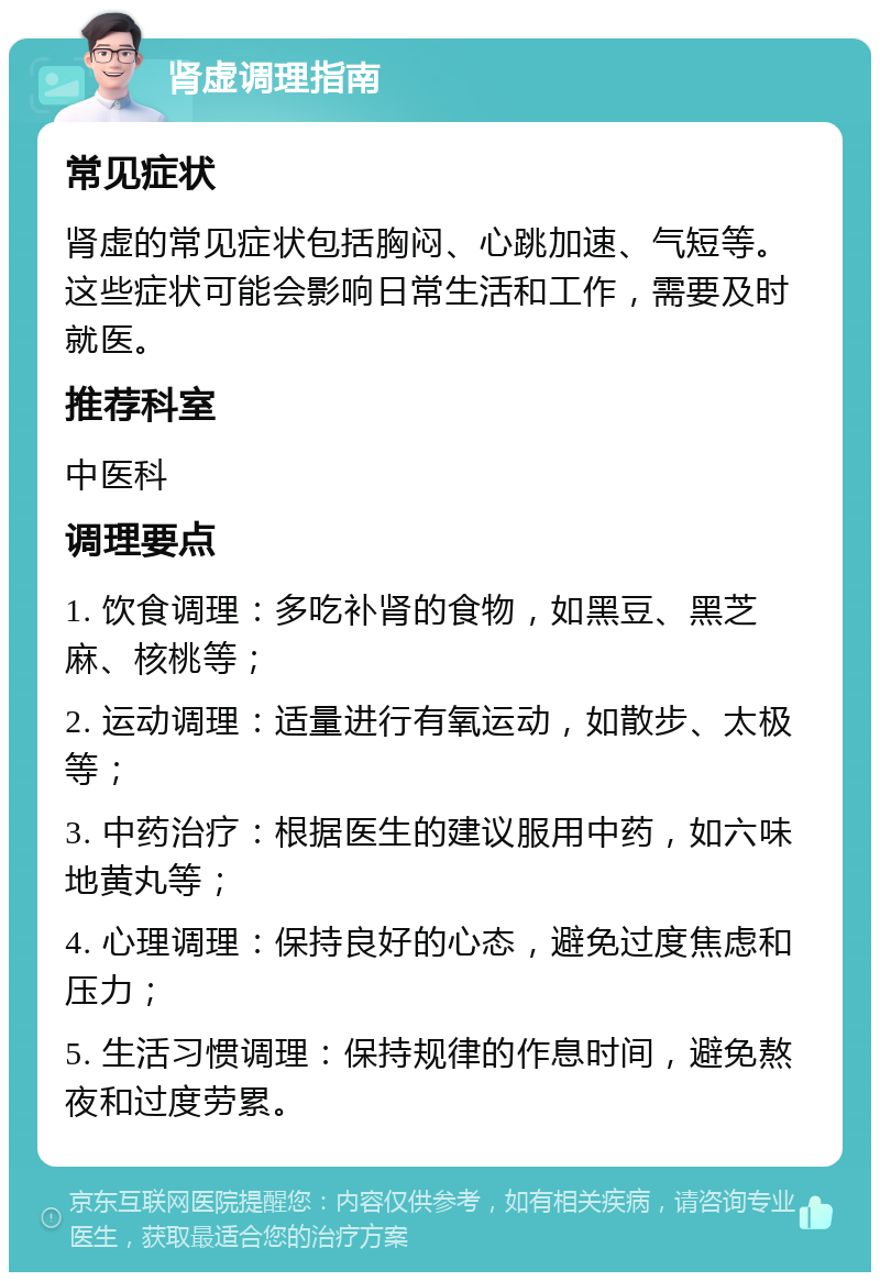 肾虚调理指南 常见症状 肾虚的常见症状包括胸闷、心跳加速、气短等。这些症状可能会影响日常生活和工作，需要及时就医。 推荐科室 中医科 调理要点 1. 饮食调理：多吃补肾的食物，如黑豆、黑芝麻、核桃等； 2. 运动调理：适量进行有氧运动，如散步、太极等； 3. 中药治疗：根据医生的建议服用中药，如六味地黄丸等； 4. 心理调理：保持良好的心态，避免过度焦虑和压力； 5. 生活习惯调理：保持规律的作息时间，避免熬夜和过度劳累。