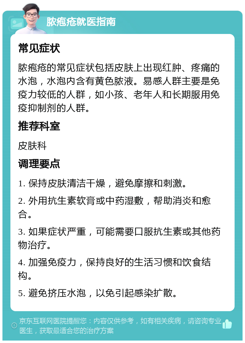 脓疱疮就医指南 常见症状 脓疱疮的常见症状包括皮肤上出现红肿、疼痛的水泡，水泡内含有黄色脓液。易感人群主要是免疫力较低的人群，如小孩、老年人和长期服用免疫抑制剂的人群。 推荐科室 皮肤科 调理要点 1. 保持皮肤清洁干燥，避免摩擦和刺激。 2. 外用抗生素软膏或中药湿敷，帮助消炎和愈合。 3. 如果症状严重，可能需要口服抗生素或其他药物治疗。 4. 加强免疫力，保持良好的生活习惯和饮食结构。 5. 避免挤压水泡，以免引起感染扩散。