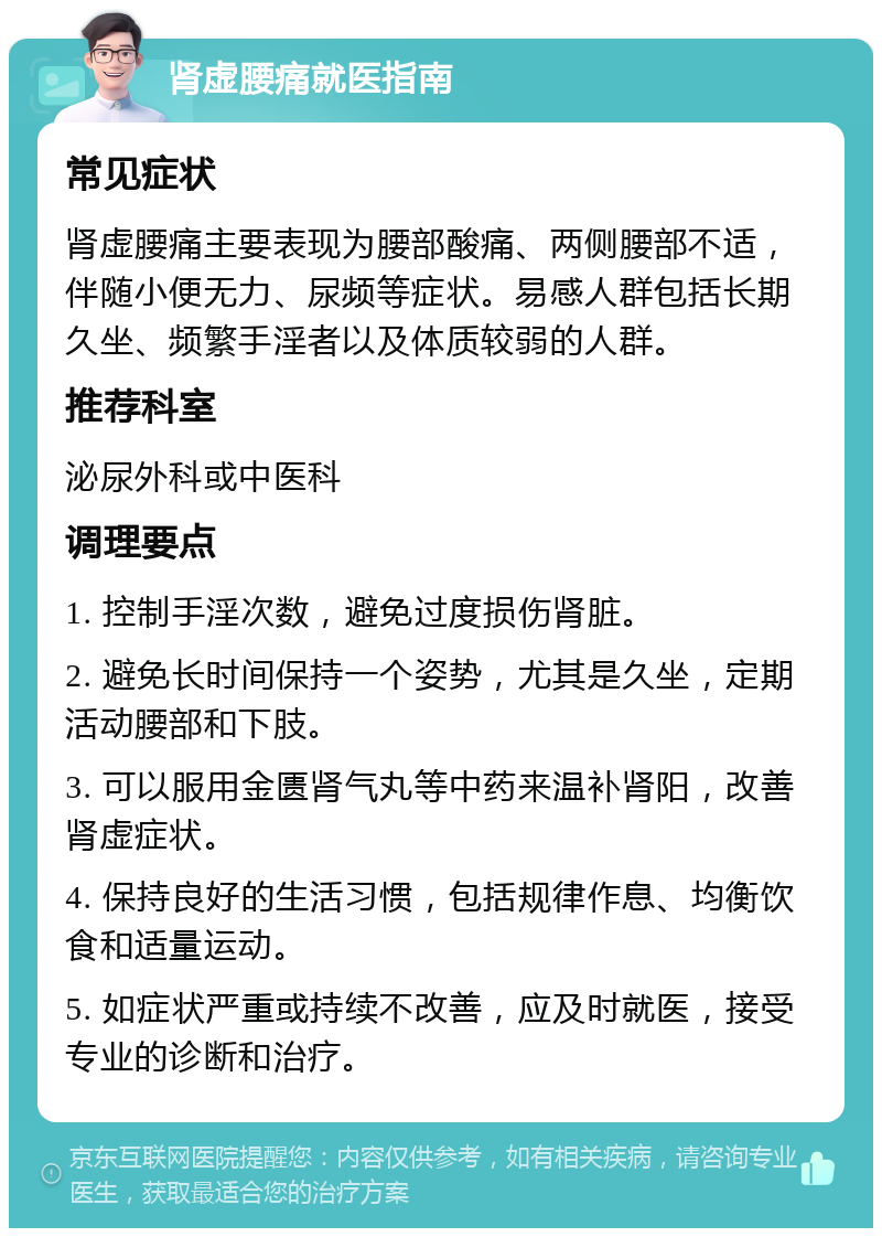 肾虚腰痛就医指南 常见症状 肾虚腰痛主要表现为腰部酸痛、两侧腰部不适，伴随小便无力、尿频等症状。易感人群包括长期久坐、频繁手淫者以及体质较弱的人群。 推荐科室 泌尿外科或中医科 调理要点 1. 控制手淫次数，避免过度损伤肾脏。 2. 避免长时间保持一个姿势，尤其是久坐，定期活动腰部和下肢。 3. 可以服用金匮肾气丸等中药来温补肾阳，改善肾虚症状。 4. 保持良好的生活习惯，包括规律作息、均衡饮食和适量运动。 5. 如症状严重或持续不改善，应及时就医，接受专业的诊断和治疗。