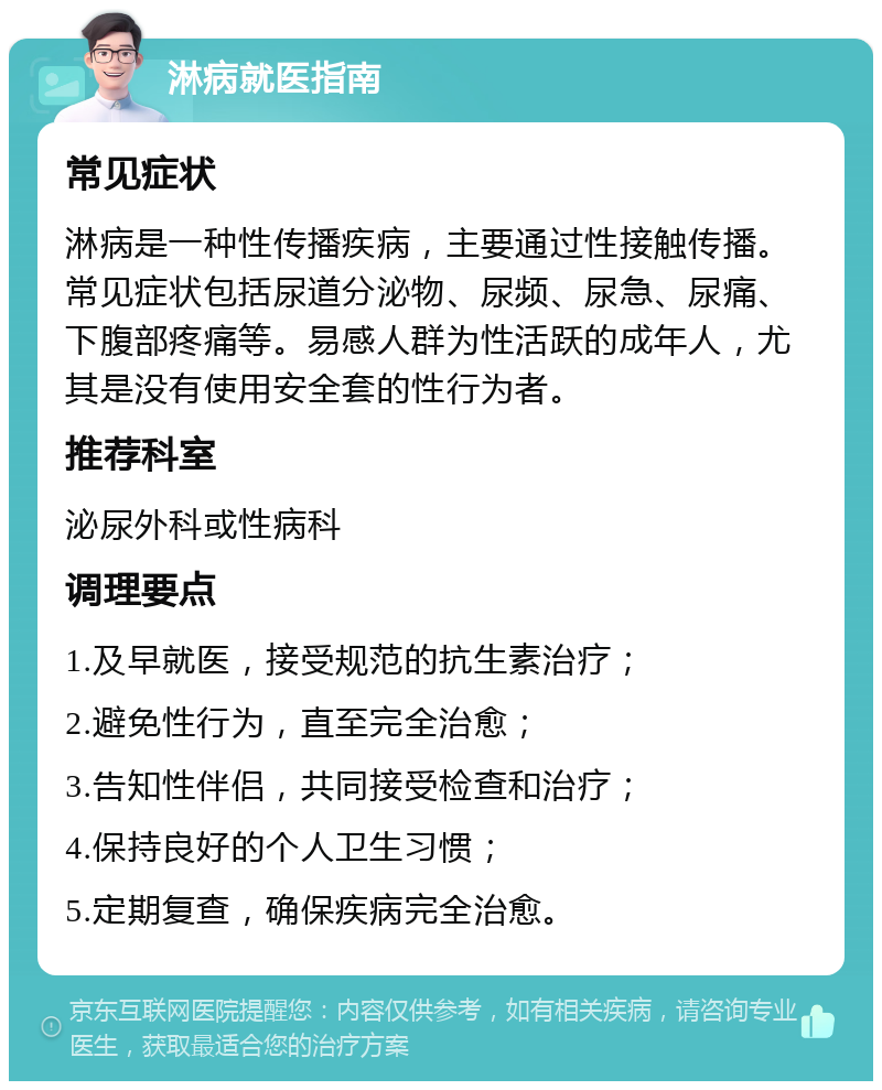 淋病就医指南 常见症状 淋病是一种性传播疾病，主要通过性接触传播。常见症状包括尿道分泌物、尿频、尿急、尿痛、下腹部疼痛等。易感人群为性活跃的成年人，尤其是没有使用安全套的性行为者。 推荐科室 泌尿外科或性病科 调理要点 1.及早就医，接受规范的抗生素治疗； 2.避免性行为，直至完全治愈； 3.告知性伴侣，共同接受检查和治疗； 4.保持良好的个人卫生习惯； 5.定期复查，确保疾病完全治愈。