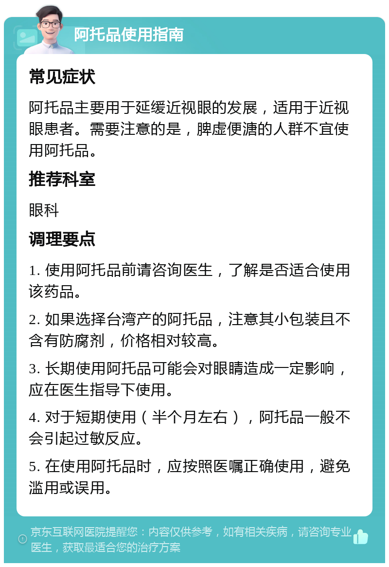 阿托品使用指南 常见症状 阿托品主要用于延缓近视眼的发展，适用于近视眼患者。需要注意的是，脾虚便溏的人群不宜使用阿托品。 推荐科室 眼科 调理要点 1. 使用阿托品前请咨询医生，了解是否适合使用该药品。 2. 如果选择台湾产的阿托品，注意其小包装且不含有防腐剂，价格相对较高。 3. 长期使用阿托品可能会对眼睛造成一定影响，应在医生指导下使用。 4. 对于短期使用（半个月左右），阿托品一般不会引起过敏反应。 5. 在使用阿托品时，应按照医嘱正确使用，避免滥用或误用。