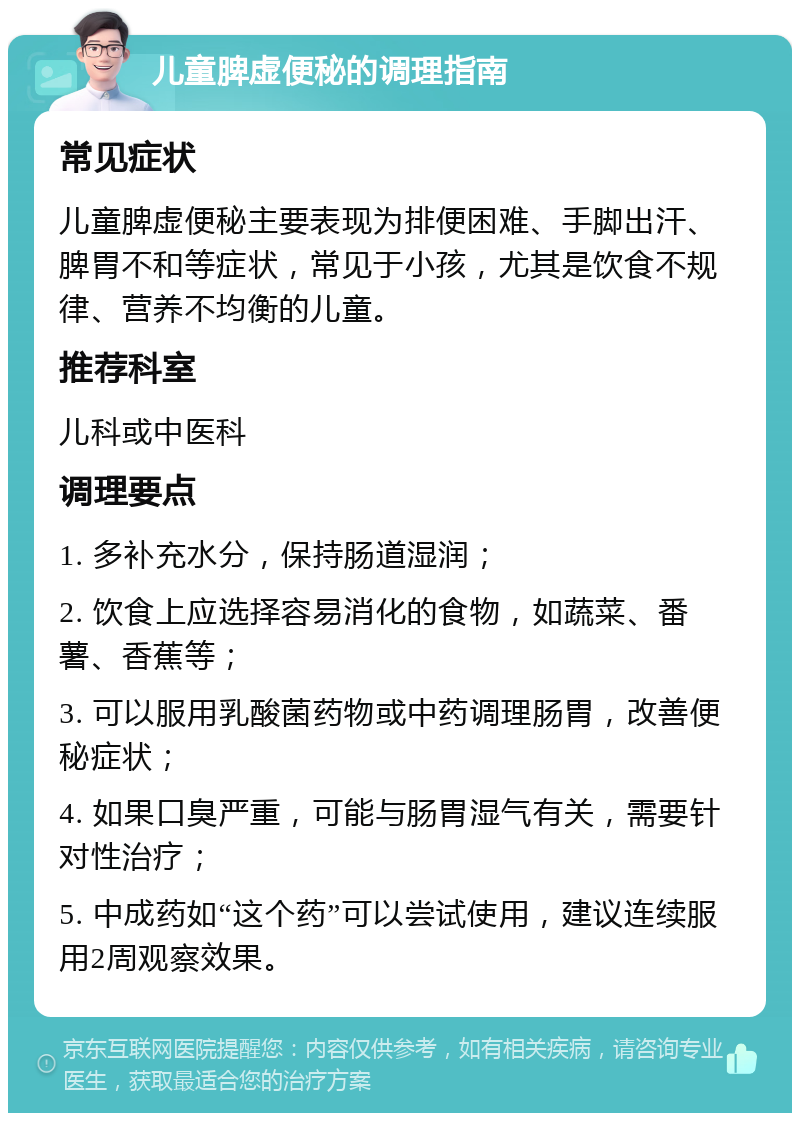 儿童脾虚便秘的调理指南 常见症状 儿童脾虚便秘主要表现为排便困难、手脚出汗、脾胃不和等症状，常见于小孩，尤其是饮食不规律、营养不均衡的儿童。 推荐科室 儿科或中医科 调理要点 1. 多补充水分，保持肠道湿润； 2. 饮食上应选择容易消化的食物，如蔬菜、番薯、香蕉等； 3. 可以服用乳酸菌药物或中药调理肠胃，改善便秘症状； 4. 如果口臭严重，可能与肠胃湿气有关，需要针对性治疗； 5. 中成药如“这个药”可以尝试使用，建议连续服用2周观察效果。