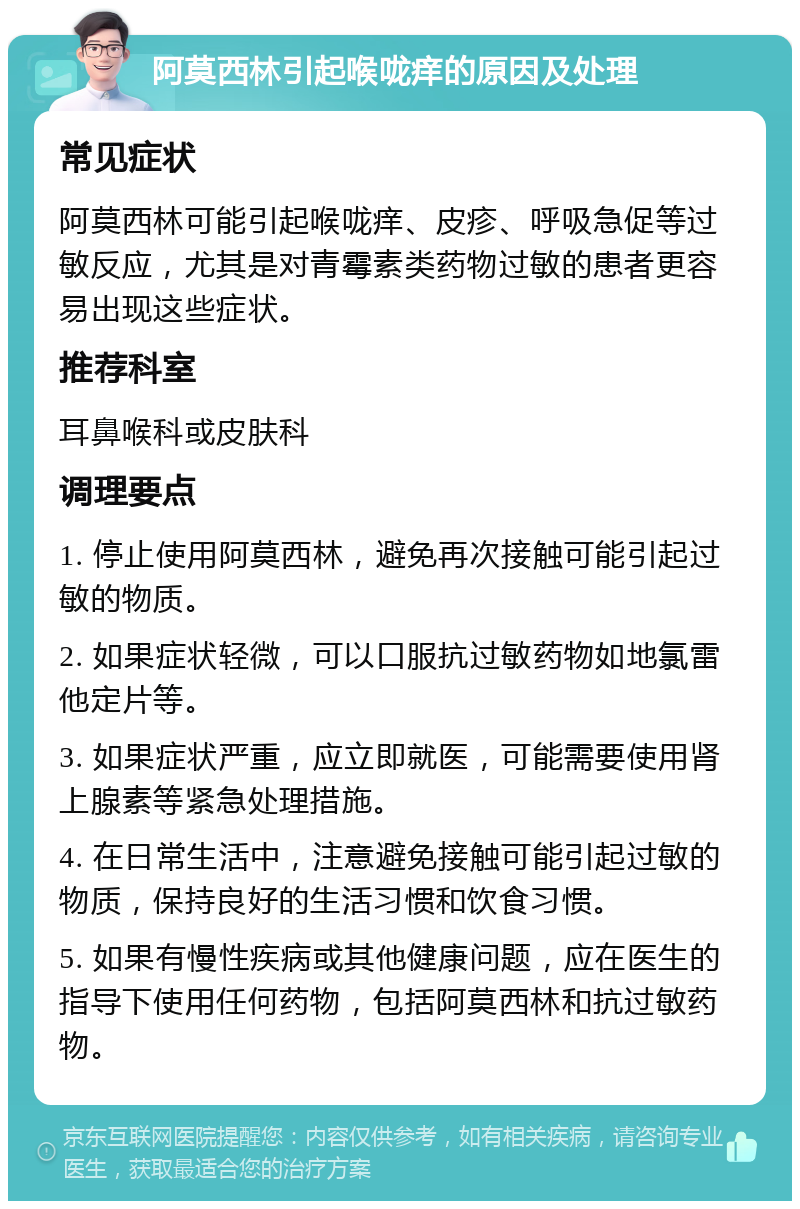 阿莫西林引起喉咙痒的原因及处理 常见症状 阿莫西林可能引起喉咙痒、皮疹、呼吸急促等过敏反应，尤其是对青霉素类药物过敏的患者更容易出现这些症状。 推荐科室 耳鼻喉科或皮肤科 调理要点 1. 停止使用阿莫西林，避免再次接触可能引起过敏的物质。 2. 如果症状轻微，可以口服抗过敏药物如地氯雷他定片等。 3. 如果症状严重，应立即就医，可能需要使用肾上腺素等紧急处理措施。 4. 在日常生活中，注意避免接触可能引起过敏的物质，保持良好的生活习惯和饮食习惯。 5. 如果有慢性疾病或其他健康问题，应在医生的指导下使用任何药物，包括阿莫西林和抗过敏药物。