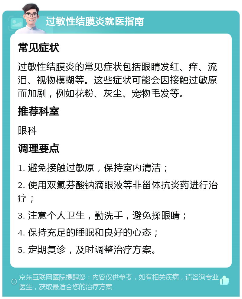 过敏性结膜炎就医指南 常见症状 过敏性结膜炎的常见症状包括眼睛发红、痒、流泪、视物模糊等。这些症状可能会因接触过敏原而加剧，例如花粉、灰尘、宠物毛发等。 推荐科室 眼科 调理要点 1. 避免接触过敏原，保持室内清洁； 2. 使用双氯芬酸钠滴眼液等非甾体抗炎药进行治疗； 3. 注意个人卫生，勤洗手，避免揉眼睛； 4. 保持充足的睡眠和良好的心态； 5. 定期复诊，及时调整治疗方案。