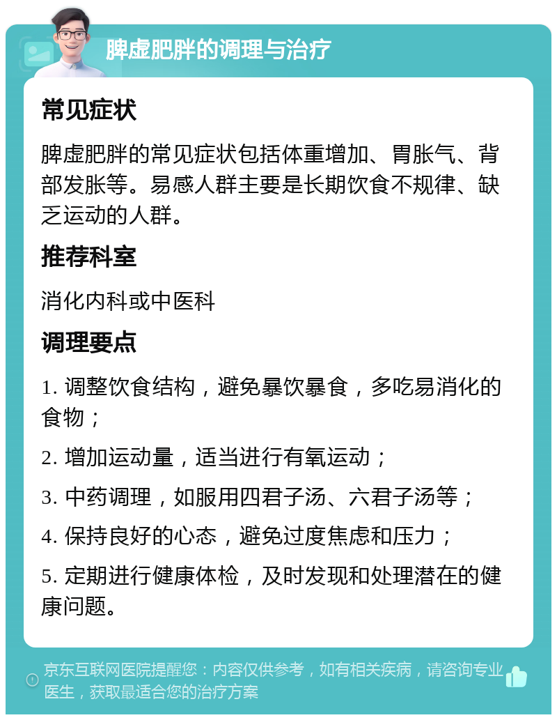 脾虚肥胖的调理与治疗 常见症状 脾虚肥胖的常见症状包括体重增加、胃胀气、背部发胀等。易感人群主要是长期饮食不规律、缺乏运动的人群。 推荐科室 消化内科或中医科 调理要点 1. 调整饮食结构，避免暴饮暴食，多吃易消化的食物； 2. 增加运动量，适当进行有氧运动； 3. 中药调理，如服用四君子汤、六君子汤等； 4. 保持良好的心态，避免过度焦虑和压力； 5. 定期进行健康体检，及时发现和处理潜在的健康问题。