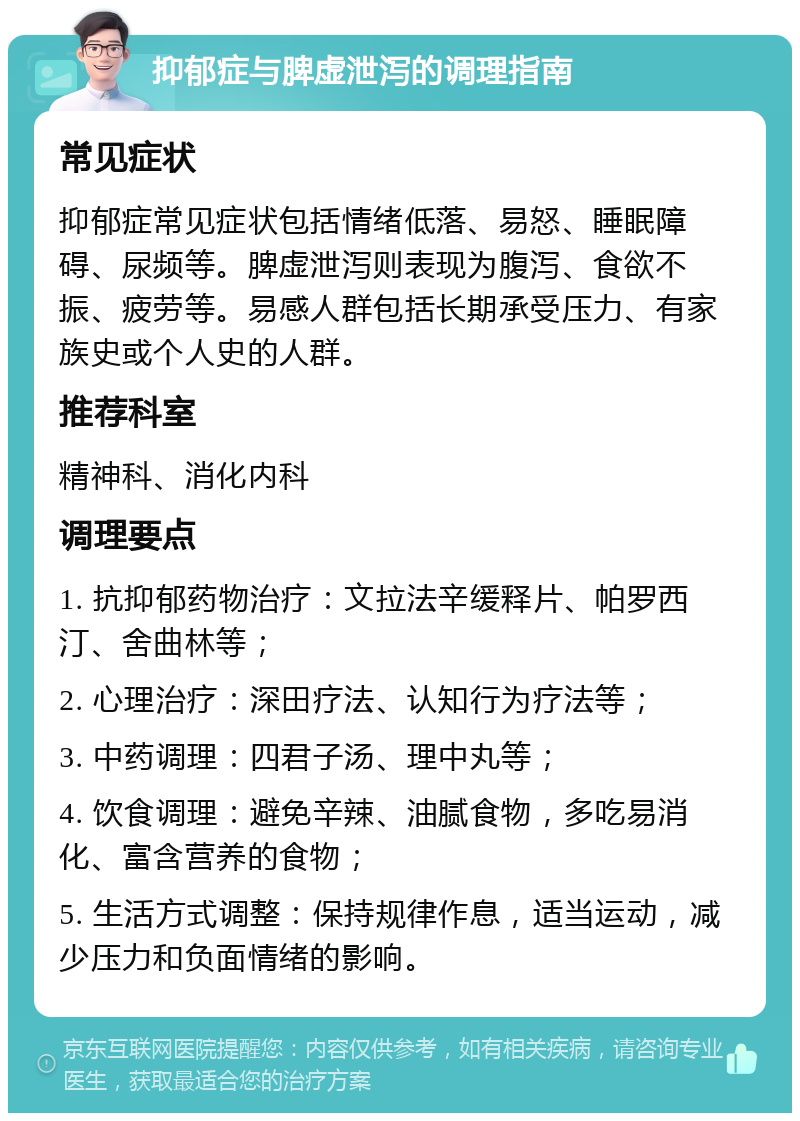 抑郁症与脾虚泄泻的调理指南 常见症状 抑郁症常见症状包括情绪低落、易怒、睡眠障碍、尿频等。脾虚泄泻则表现为腹泻、食欲不振、疲劳等。易感人群包括长期承受压力、有家族史或个人史的人群。 推荐科室 精神科、消化内科 调理要点 1. 抗抑郁药物治疗：文拉法辛缓释片、帕罗西汀、舍曲林等； 2. 心理治疗：深田疗法、认知行为疗法等； 3. 中药调理：四君子汤、理中丸等； 4. 饮食调理：避免辛辣、油腻食物，多吃易消化、富含营养的食物； 5. 生活方式调整：保持规律作息，适当运动，减少压力和负面情绪的影响。