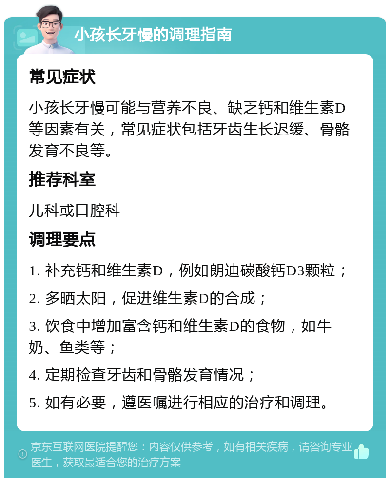 小孩长牙慢的调理指南 常见症状 小孩长牙慢可能与营养不良、缺乏钙和维生素D等因素有关，常见症状包括牙齿生长迟缓、骨骼发育不良等。 推荐科室 儿科或口腔科 调理要点 1. 补充钙和维生素D，例如朗迪碳酸钙D3颗粒； 2. 多晒太阳，促进维生素D的合成； 3. 饮食中增加富含钙和维生素D的食物，如牛奶、鱼类等； 4. 定期检查牙齿和骨骼发育情况； 5. 如有必要，遵医嘱进行相应的治疗和调理。