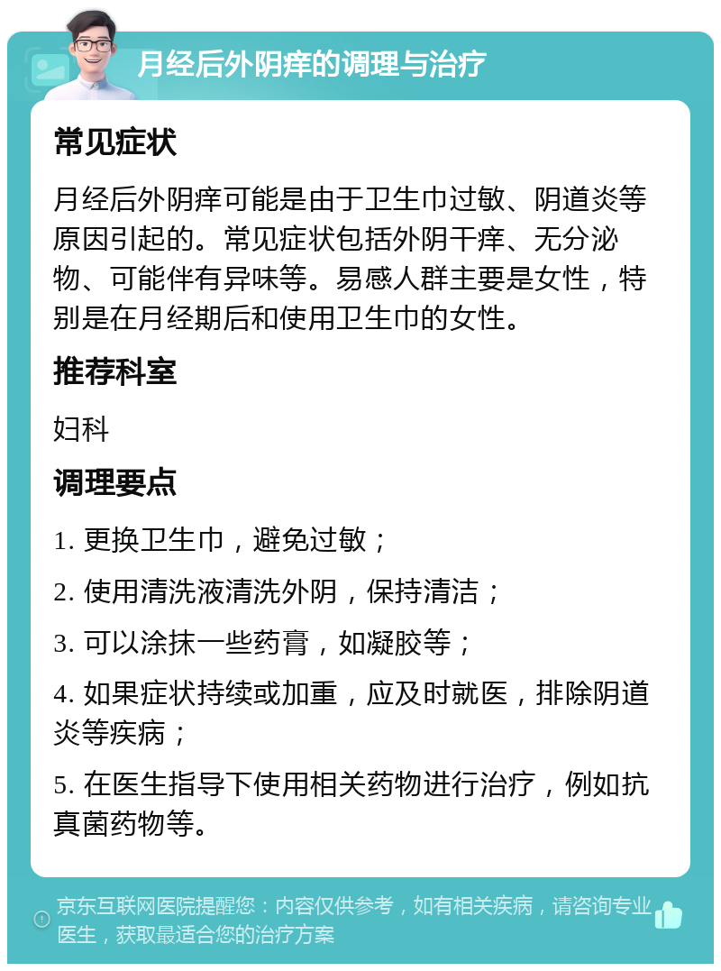 月经后外阴痒的调理与治疗 常见症状 月经后外阴痒可能是由于卫生巾过敏、阴道炎等原因引起的。常见症状包括外阴干痒、无分泌物、可能伴有异味等。易感人群主要是女性，特别是在月经期后和使用卫生巾的女性。 推荐科室 妇科 调理要点 1. 更换卫生巾，避免过敏； 2. 使用清洗液清洗外阴，保持清洁； 3. 可以涂抹一些药膏，如凝胶等； 4. 如果症状持续或加重，应及时就医，排除阴道炎等疾病； 5. 在医生指导下使用相关药物进行治疗，例如抗真菌药物等。