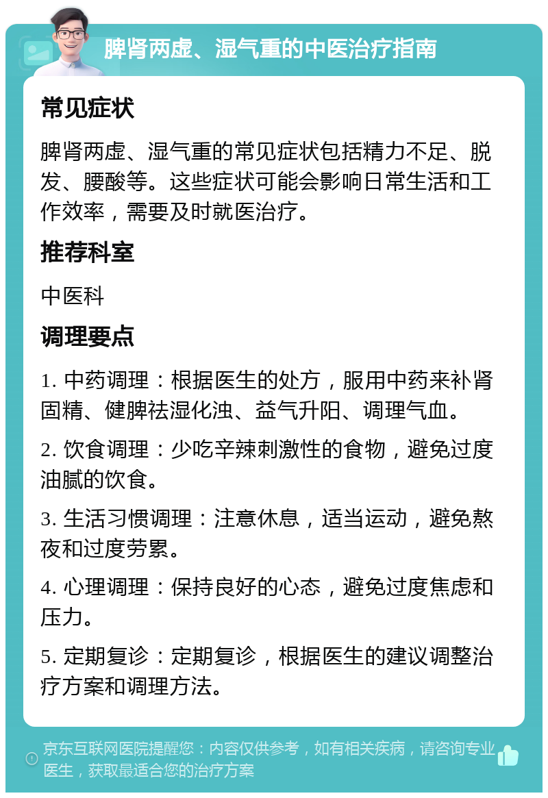 脾肾两虚、湿气重的中医治疗指南 常见症状 脾肾两虚、湿气重的常见症状包括精力不足、脱发、腰酸等。这些症状可能会影响日常生活和工作效率，需要及时就医治疗。 推荐科室 中医科 调理要点 1. 中药调理：根据医生的处方，服用中药来补肾固精、健脾祛湿化浊、益气升阳、调理气血。 2. 饮食调理：少吃辛辣刺激性的食物，避免过度油腻的饮食。 3. 生活习惯调理：注意休息，适当运动，避免熬夜和过度劳累。 4. 心理调理：保持良好的心态，避免过度焦虑和压力。 5. 定期复诊：定期复诊，根据医生的建议调整治疗方案和调理方法。