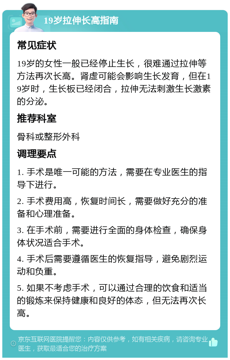 19岁拉伸长高指南 常见症状 19岁的女性一般已经停止生长，很难通过拉伸等方法再次长高。肾虚可能会影响生长发育，但在19岁时，生长板已经闭合，拉伸无法刺激生长激素的分泌。 推荐科室 骨科或整形外科 调理要点 1. 手术是唯一可能的方法，需要在专业医生的指导下进行。 2. 手术费用高，恢复时间长，需要做好充分的准备和心理准备。 3. 在手术前，需要进行全面的身体检查，确保身体状况适合手术。 4. 手术后需要遵循医生的恢复指导，避免剧烈运动和负重。 5. 如果不考虑手术，可以通过合理的饮食和适当的锻炼来保持健康和良好的体态，但无法再次长高。