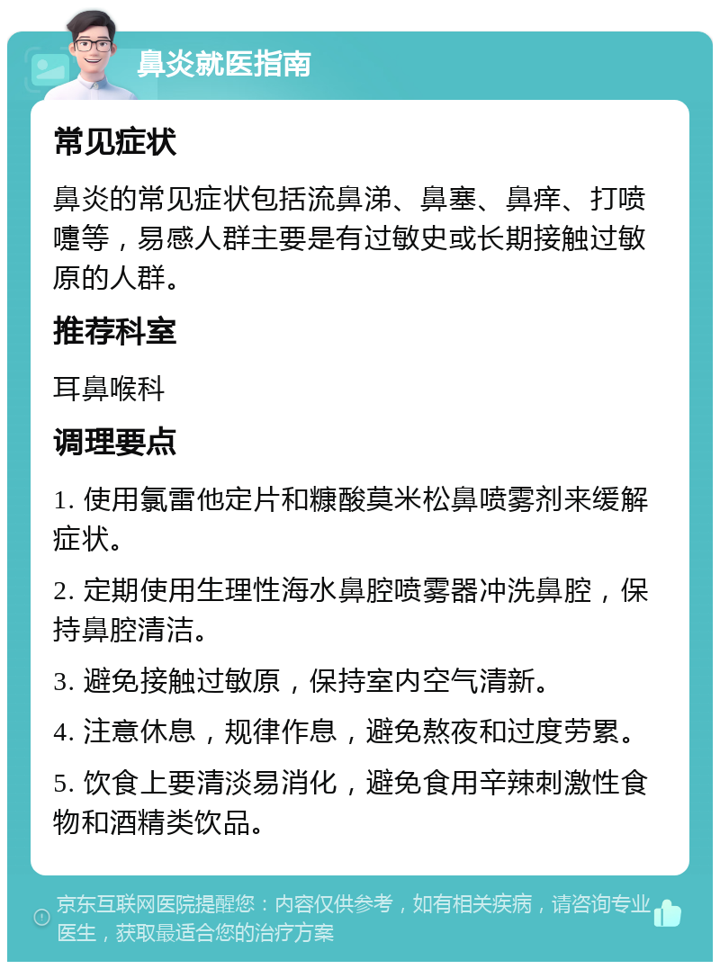 鼻炎就医指南 常见症状 鼻炎的常见症状包括流鼻涕、鼻塞、鼻痒、打喷嚏等，易感人群主要是有过敏史或长期接触过敏原的人群。 推荐科室 耳鼻喉科 调理要点 1. 使用氯雷他定片和糠酸莫米松鼻喷雾剂来缓解症状。 2. 定期使用生理性海水鼻腔喷雾器冲洗鼻腔，保持鼻腔清洁。 3. 避免接触过敏原，保持室内空气清新。 4. 注意休息，规律作息，避免熬夜和过度劳累。 5. 饮食上要清淡易消化，避免食用辛辣刺激性食物和酒精类饮品。