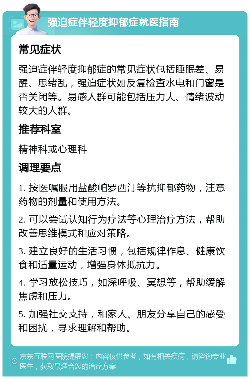 强迫症伴轻度抑郁症就医指南 常见症状 强迫症伴轻度抑郁症的常见症状包括睡眠差、易醒、思绪乱，强迫症状如反复检查水电和门窗是否关闭等。易感人群可能包括压力大、情绪波动较大的人群。 推荐科室 精神科或心理科 调理要点 1. 按医嘱服用盐酸帕罗西汀等抗抑郁药物，注意药物的剂量和使用方法。 2. 可以尝试认知行为疗法等心理治疗方法，帮助改善思维模式和应对策略。 3. 建立良好的生活习惯，包括规律作息、健康饮食和适量运动，增强身体抵抗力。 4. 学习放松技巧，如深呼吸、冥想等，帮助缓解焦虑和压力。 5. 加强社交支持，和家人、朋友分享自己的感受和困扰，寻求理解和帮助。