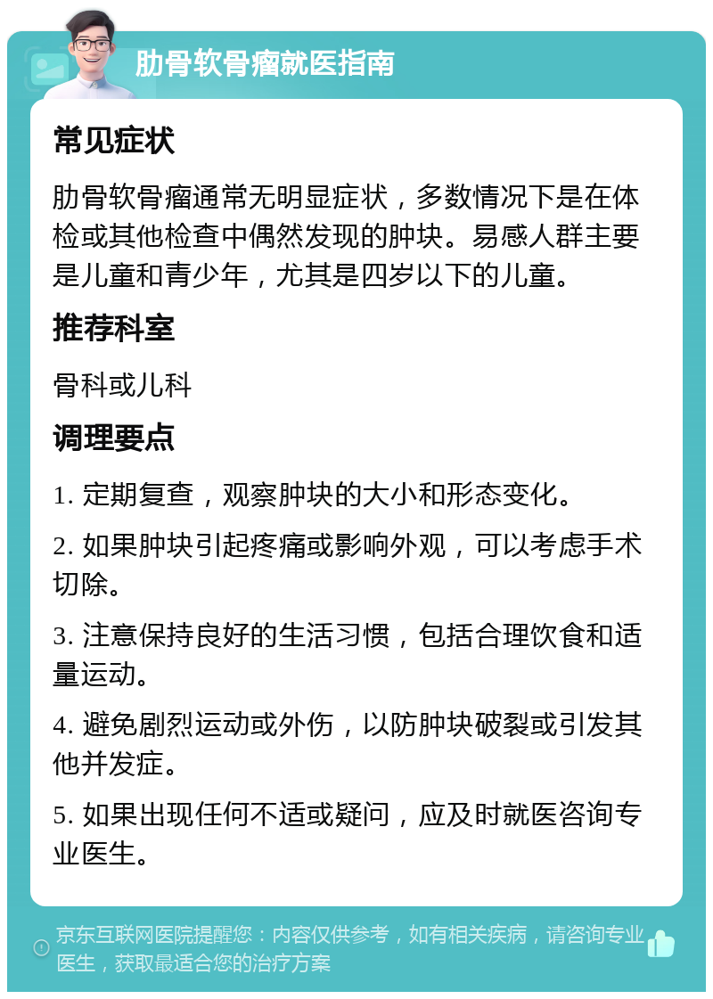 肋骨软骨瘤就医指南 常见症状 肋骨软骨瘤通常无明显症状，多数情况下是在体检或其他检查中偶然发现的肿块。易感人群主要是儿童和青少年，尤其是四岁以下的儿童。 推荐科室 骨科或儿科 调理要点 1. 定期复查，观察肿块的大小和形态变化。 2. 如果肿块引起疼痛或影响外观，可以考虑手术切除。 3. 注意保持良好的生活习惯，包括合理饮食和适量运动。 4. 避免剧烈运动或外伤，以防肿块破裂或引发其他并发症。 5. 如果出现任何不适或疑问，应及时就医咨询专业医生。