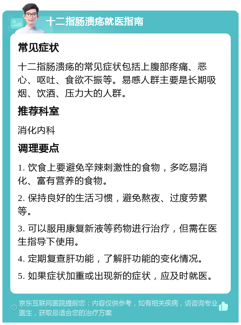 十二指肠溃疡就医指南 常见症状 十二指肠溃疡的常见症状包括上腹部疼痛、恶心、呕吐、食欲不振等。易感人群主要是长期吸烟、饮酒、压力大的人群。 推荐科室 消化内科 调理要点 1. 饮食上要避免辛辣刺激性的食物，多吃易消化、富有营养的食物。 2. 保持良好的生活习惯，避免熬夜、过度劳累等。 3. 可以服用康复新液等药物进行治疗，但需在医生指导下使用。 4. 定期复查肝功能，了解肝功能的变化情况。 5. 如果症状加重或出现新的症状，应及时就医。