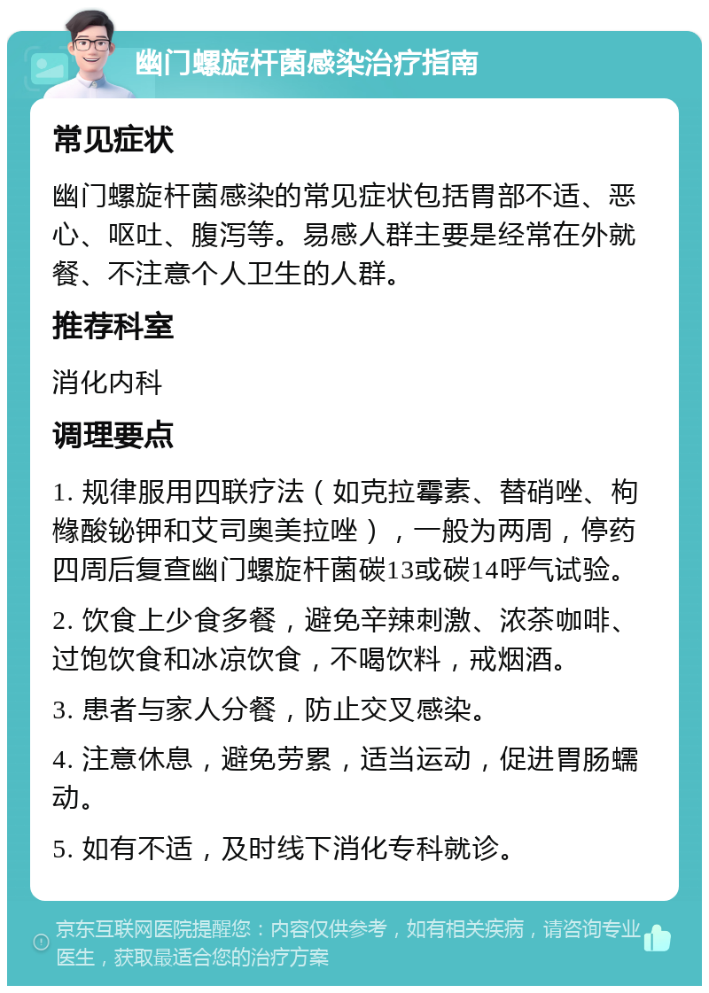 幽门螺旋杆菌感染治疗指南 常见症状 幽门螺旋杆菌感染的常见症状包括胃部不适、恶心、呕吐、腹泻等。易感人群主要是经常在外就餐、不注意个人卫生的人群。 推荐科室 消化内科 调理要点 1. 规律服用四联疗法（如克拉霉素、替硝唑、枸橼酸铋钾和艾司奥美拉唑），一般为两周，停药四周后复查幽门螺旋杆菌碳13或碳14呼气试验。 2. 饮食上少食多餐，避免辛辣刺激、浓茶咖啡、过饱饮食和冰凉饮食，不喝饮料，戒烟酒。 3. 患者与家人分餐，防止交叉感染。 4. 注意休息，避免劳累，适当运动，促进胃肠蠕动。 5. 如有不适，及时线下消化专科就诊。