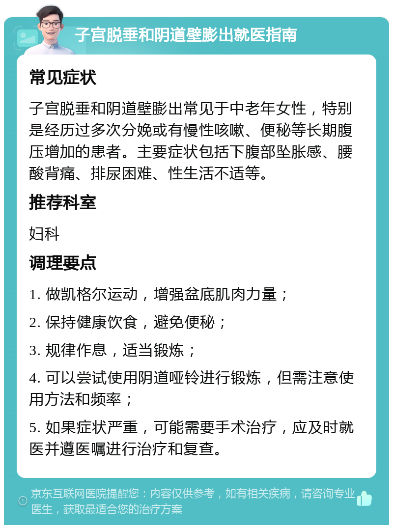 子宫脱垂和阴道壁膨出就医指南 常见症状 子宫脱垂和阴道壁膨出常见于中老年女性，特别是经历过多次分娩或有慢性咳嗽、便秘等长期腹压增加的患者。主要症状包括下腹部坠胀感、腰酸背痛、排尿困难、性生活不适等。 推荐科室 妇科 调理要点 1. 做凯格尔运动，增强盆底肌肉力量； 2. 保持健康饮食，避免便秘； 3. 规律作息，适当锻炼； 4. 可以尝试使用阴道哑铃进行锻炼，但需注意使用方法和频率； 5. 如果症状严重，可能需要手术治疗，应及时就医并遵医嘱进行治疗和复查。