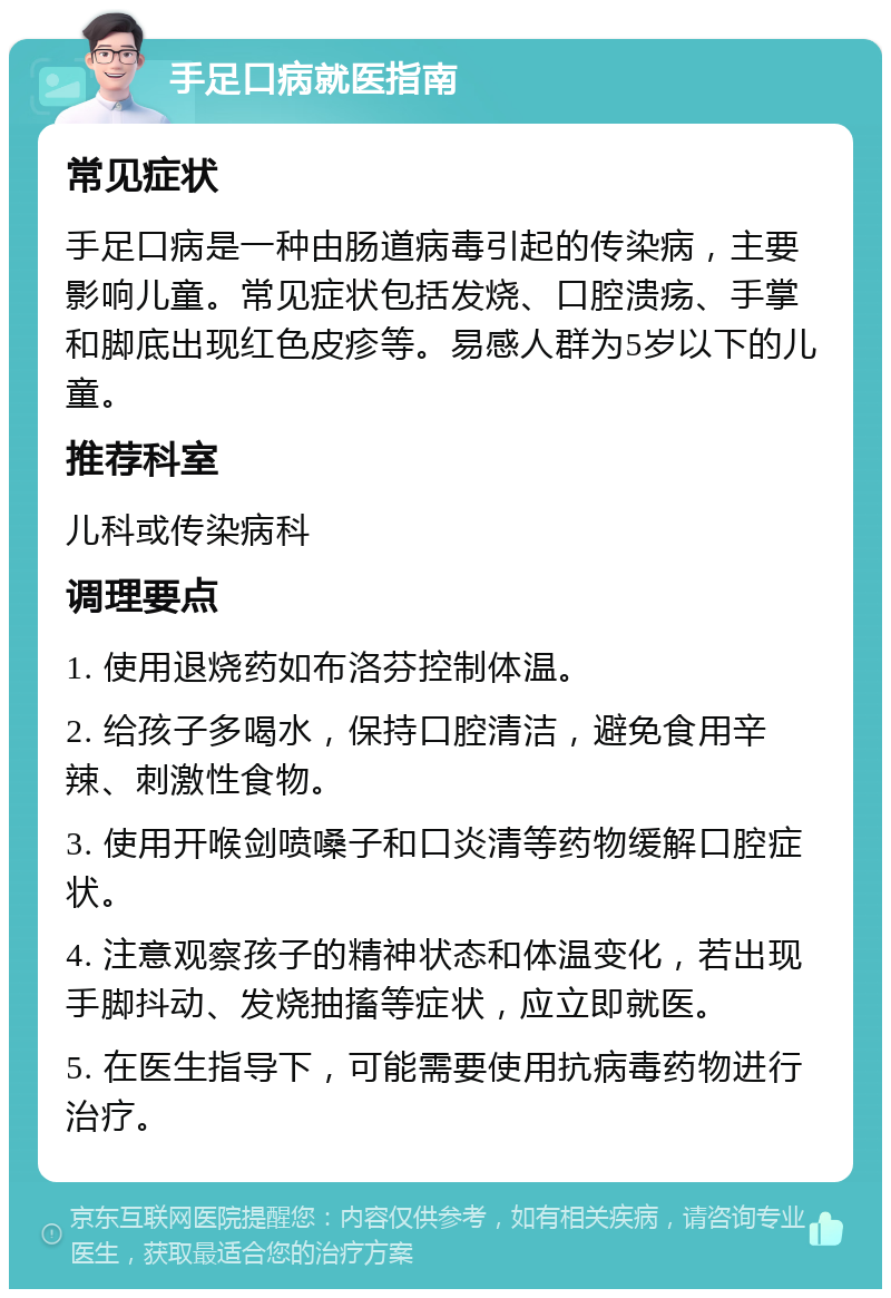 手足口病就医指南 常见症状 手足口病是一种由肠道病毒引起的传染病，主要影响儿童。常见症状包括发烧、口腔溃疡、手掌和脚底出现红色皮疹等。易感人群为5岁以下的儿童。 推荐科室 儿科或传染病科 调理要点 1. 使用退烧药如布洛芬控制体温。 2. 给孩子多喝水，保持口腔清洁，避免食用辛辣、刺激性食物。 3. 使用开喉剑喷嗓子和口炎清等药物缓解口腔症状。 4. 注意观察孩子的精神状态和体温变化，若出现手脚抖动、发烧抽搐等症状，应立即就医。 5. 在医生指导下，可能需要使用抗病毒药物进行治疗。