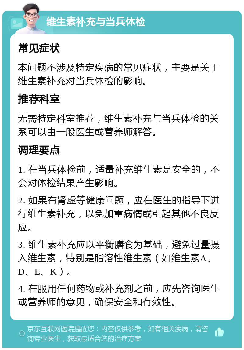 维生素补充与当兵体检 常见症状 本问题不涉及特定疾病的常见症状，主要是关于维生素补充对当兵体检的影响。 推荐科室 无需特定科室推荐，维生素补充与当兵体检的关系可以由一般医生或营养师解答。 调理要点 1. 在当兵体检前，适量补充维生素是安全的，不会对体检结果产生影响。 2. 如果有肾虚等健康问题，应在医生的指导下进行维生素补充，以免加重病情或引起其他不良反应。 3. 维生素补充应以平衡膳食为基础，避免过量摄入维生素，特别是脂溶性维生素（如维生素A、D、E、K）。 4. 在服用任何药物或补充剂之前，应先咨询医生或营养师的意见，确保安全和有效性。